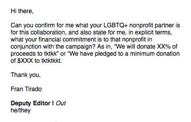 Also, pro-tip for journalists covering Pride campaigns/products for their respective outlets: Publicists/agencies love to avoid telling you how much their company is donating to queer nonprofits (or if they are at all). Here's an email I have sent maybe a dozen times this season: