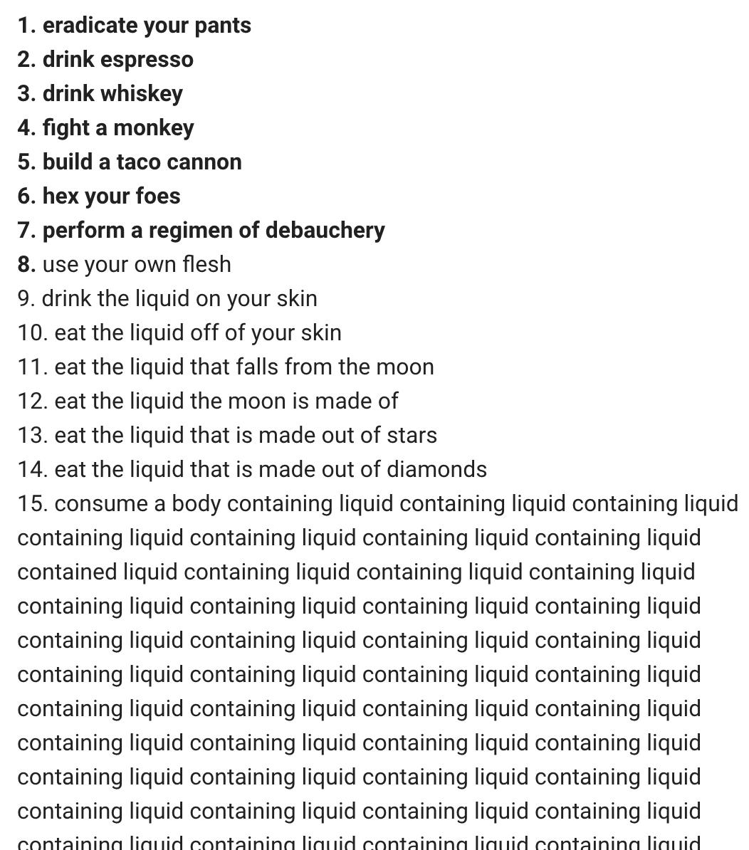 8. use your own flesh
9. drink the liquid on your skin
10. eat the liquid off of your skin
11. eat the liquid that falls from the moon
12. eat the liquid the moon is made of
13. eat the liquid that is made out of stars
14. eat the liquid that is made out of diamonds
15. consume a body containing liquid containing liquid containing liquid containing liquid containing liquid containing liquid containing liquid containe