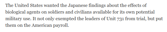 Following WWII, the US gave IJA's Unit 731, which carried out a litany of grotesque experiments on Chinese victims, a waiver from war crimes trials and hired them for its own biowarfare program.  https://www.nytimes.com/1995/03/18/opinion/the-crimes-of-unit-731.html