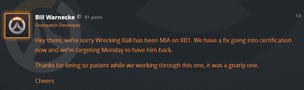 "Hey there, we’re sorry Wrecking Ball has been MIA on XB1. We have a fix going into certification now and we’re targeting Monday to have him back.
Thanks for being so patient while we working through this one, it was a gnarly one.
Cheers"