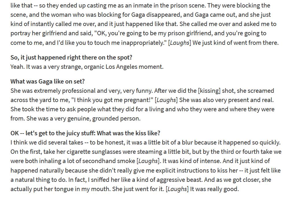 heather cassils, who played gaga's "prison girlfriend", has given a few interviews on her experience (in which she also addresses gaga's sexuality).here are a few links and excerpts. https://gawker.com/5497195/lady-gagas-prison-gf-says-kissing-her-was-electric https://www.out.com/entertainment/interviews/2010/03/15/heather-cassils-lady-gagas-prison-yard-girlfriend?amp https://www.afterellen.com/general-news/70193-an-interview-with-heather-cassils/amp