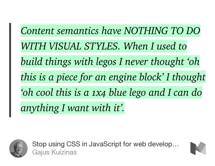 “Content semantics have NOTHING TO DO WITH VISUAL STYLES. When I used to build things with legos I never thought ‘oh this is a piece for an engine block’ I thought ‘oh cool this is a 1x4 blue lego and I can do anything I want with it’.…” from “Stop using CSS in JavaScript for web development” by Gajus Kuizinas.