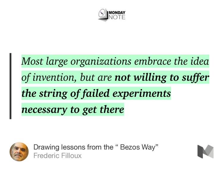 “Most large organizations embrace the idea of invention, but are not willing to suffer the string of failed experiments necessary to get there…” from “Drawing lessons from the ‘ Bezos Way’” by Frederic Filloux.