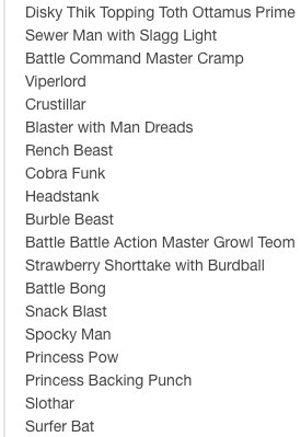 Sewer Man with Slagg Light
Battle Command Master Cramp
Viperlord
Crustillar
Blaster with Man Dreads
Rench Beast
Cobra Funk
Headstank
Burble Beast
Battle Battle Action Master Growl Teom
Strawberry Shorttake with Burdball
Battle Bong
Snack Blast
Spocky Man
Princess Pow
Princess Backing Punch
Slothar
Surfer Bat