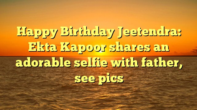 Happy Birthday Jeetendra: Ekta Kapoor shares an adorable selfie with father, see pics -  