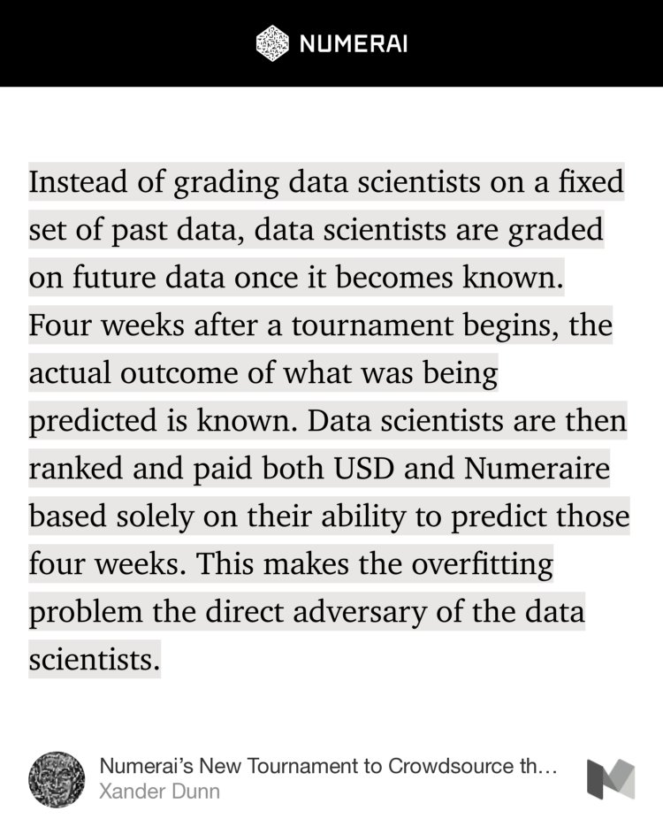 “…Instead of grading data scientists on a fixed set of past data, data scientists are graded on future data once it becomes known. Four weeks after a tournament begins, the actual outcome of what was being predicted is known. Data scientists are then ranked and paid both USD and Numeraire based solely on their ability to…” from “Numerai’s New Tournament to Crowdsource the Future of the Stock Market” by Xander Dunn.