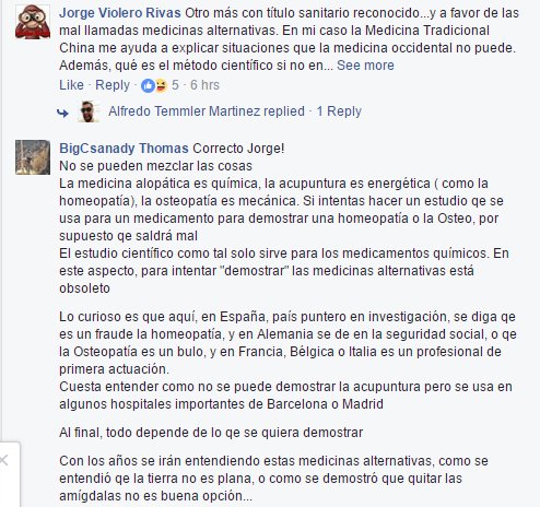 Otro más con título sanitario reconocido...y a favor de las mal llamadas medicinas alternativas. En mi caso la Medicina Tradicional China me ayuda a explicar situaciones que la medicina occidental no puede. Además, qué es el método científico si no ensayo y error? Lo que no se puede es intentar cuadrar todo con un enfoque único cuando la clave está justo en lo contrario, cada disciplina tiene su propio enfoque. Por eso para tener una opinión se necesita comprender los diferentes criterios, y no pensar que lo que conocemos es la verdad absoluta.  Por favor, que nos creíamos el centro del Universo, que la Tierra era plana y que las enfermedades eran cosa divina, y todo eso pasaba en Occidente mientras otras culturas llevaban haciendo MEDICINA varios milenios.  Correcto Jorge! No se pueden mezclar las cosas La medicina alopática es química, la acupuntura es energética ( como la homeopatía), la osteopatía es mecánica. Si intentas hacer un estudio qe se usa para un medicamento para demostrar una homeopatía o la Osteo, por supuesto qe saldrá mal El estudio científico como tal solo sirve para los medicamentos químicos. En este aspecto, para intentar "demostrar" las medicinas alternativas está obsoleto  Lo curioso es que aquí, en España, país puntero en investigación, se diga qe es un fraude la homeopatía, y en Alemania se de en la seguridad social, o qe la Osteopatía es un bulo, y en Francia, Bélgica o Italia es un profesional de primera actuación.  Cuesta entender como no se puede demostrar la acupuntura pero se usa en algunos hospitales importantes de Barcelona o Madrid  Al final, todo depende de lo qe se quiera demostrar  Con los años se irán entendiendo estas medicinas alternativas, como se entendió qe la tierra no es plana, o como se demostró que quitar las amígdalas no es buena opción...