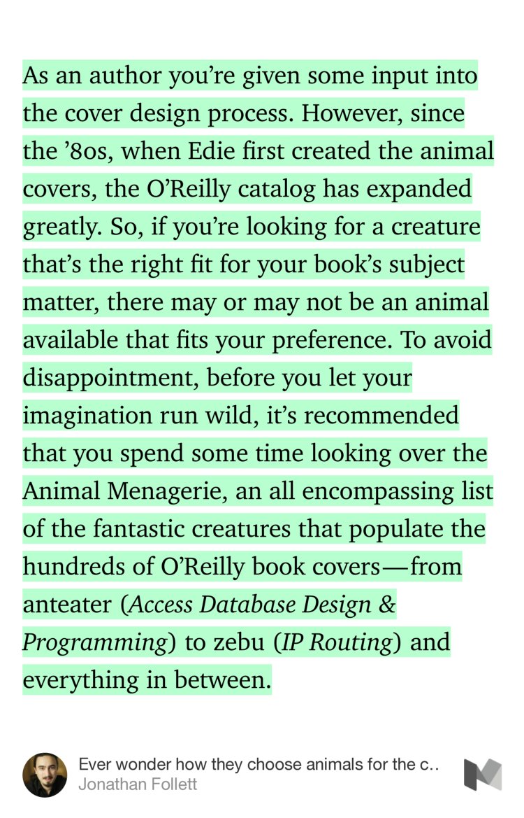 “As an author you’re given some input into the cover design process. However, since the ’80s, when Edie first created the animal covers, the O’Reilly catalog has expanded greatly. So, if you’re looking for a creature that’s the right fit for your book’s subject matter, there may or may not be an animal available that…” from “Ever wonder how they choose animals for the covers of O’Reilly books?” by Jonathan Follett.