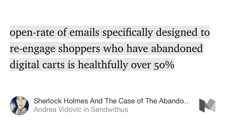 “…open-rate of emails specifically designed to re-engage shoppers who have abandoned digital carts is healthfully over 50%…” from “Sherlock Holmes And The Case of The Abandoned Cart” by Andrea Vidovic.