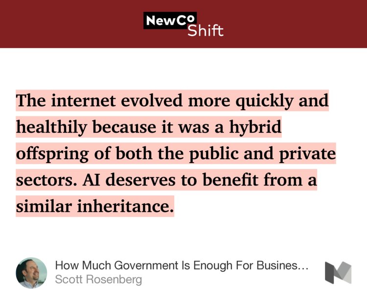 “The internet evolved more quickly and healthily because it was a hybrid offspring of both the public and private sectors. AI deserves to benefit from a similar inheritance.…” from “How Much Government Is Enough For Business?” by Scott Rosenberg.