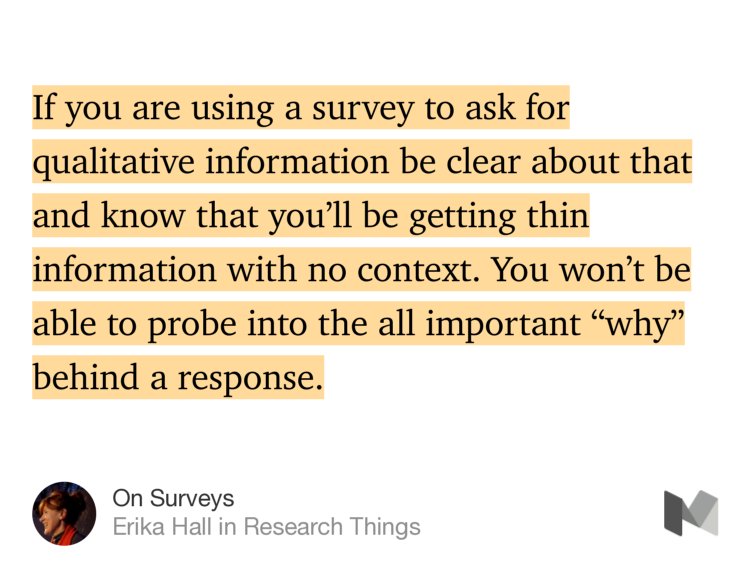 “If you are using a survey to ask for qualitative information be clear about that and know that you’ll be getting thin information with no context. You won’t be able to probe into the all important ‘why’ behind a response.” from “On Surveys” by Erika Hall.