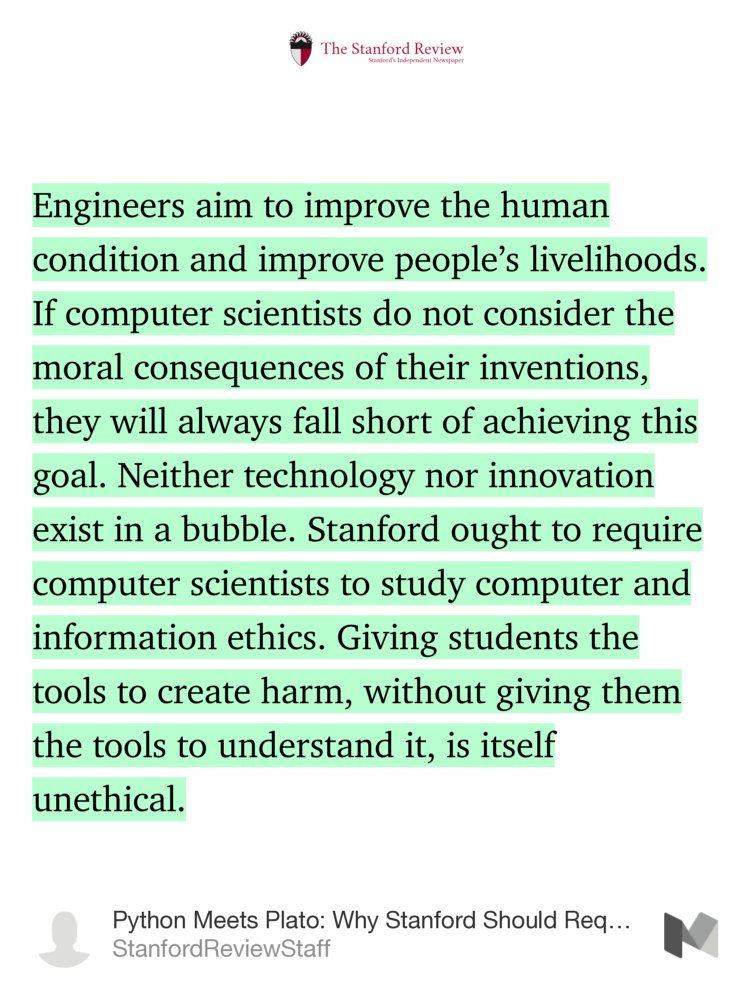 “Engineers aim to improve the human condition and improve people’s livelihoods. If computer scientists do not consider the moral consequences of their inventions, they will always fall short of achieving this goal. Neither technology nor innovation exist in a bubble. Stanford ought to require…” from “Python Meets Plato: Why Stanford Should Require Computer Science Students to Study Ethics” by StanfordReviewStaff.