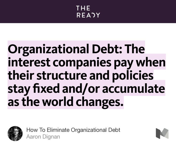 “Organizational Debt: The interest companies pay when their structure and policies stay fixed and/or accumulate as the world changes.” from “How To Eliminate Organizational Debt” by Aaron Dignan.