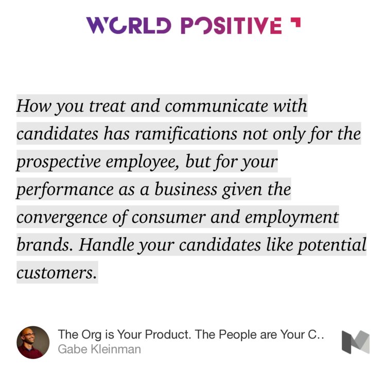 “How you treat and communicate with candidates has ramifications not only for the prospective employee, but for your performance as a business given the convergence of consumer and employment brands. Handle your candidates like potential customers.” from “The Org is Your Product. The People are Your Customers. Design Their Journey.” by Gabe Kleinman.
