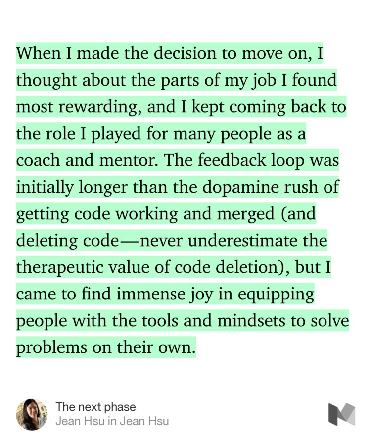 “When I made the decision to move on, I thought about the parts of my job I found most rewarding, and I kept coming back to the role I played for many people as a coach and mentor. The feedback loop was initially longer than the dopamine rush of getting code working and merged (and deleting code — never underestimate the therapeutic value of code deletion), but I came to find…” from “The next phase” by Jean Hsu.