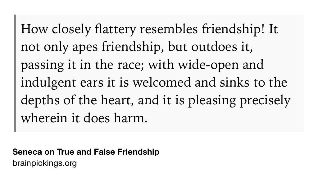 Text Shot: How closely flattery resembles friendship! It not only apes friendship, but outdoes it, passing it in the race; with wide-open and indulgent ears it is welcomed and sinks to the depths of the heart, and it is pleasing precisely wherein it does harm.
