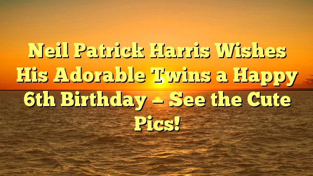 Neil Patrick Harris Wishes His Adorable Twins a Happy 6th Birthday -- See the Cute Pics! -  