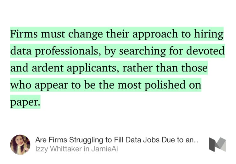 “…Firms must change their approach to hiring data professionals, by searching for devoted and ardent applicants, rather than those who appear to be the most polished on paper.” from “Are Firms Struggling to Fill Data Jobs Due to an Outdated Hiring Approach?” by Izzy Whittaker.