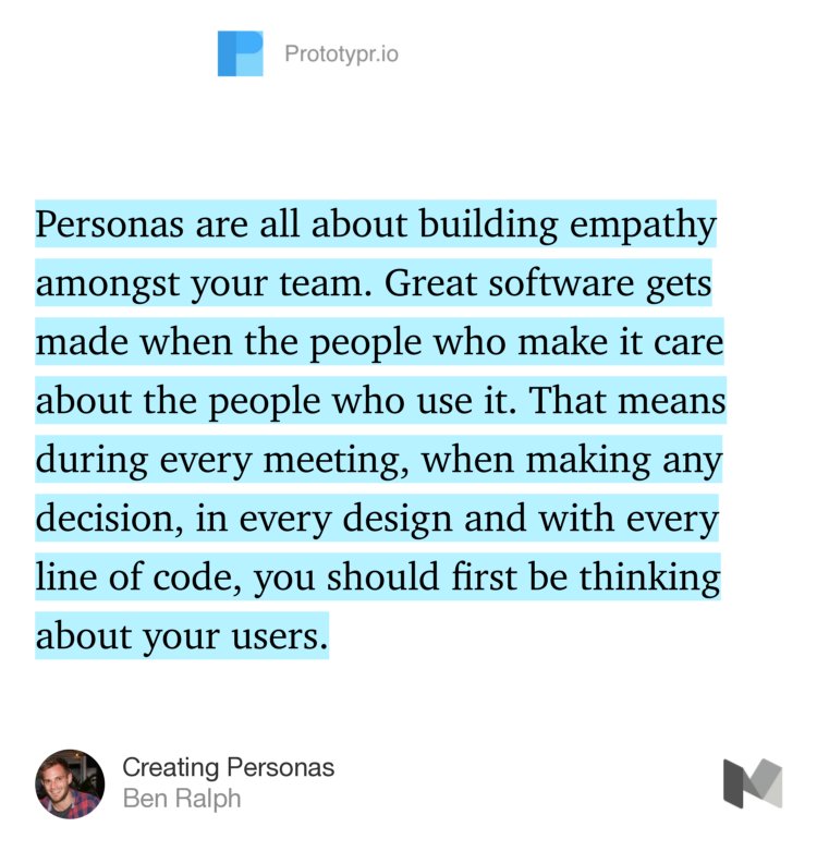 “Personas are all about building empathy amongst your team. Great software gets made when the people who make it care about the people who use it. That means during every meeting, when making any decision, in every design and with every line of code, you should first be thinking about your users.” from “Creating Personas” by Ben Ralph.