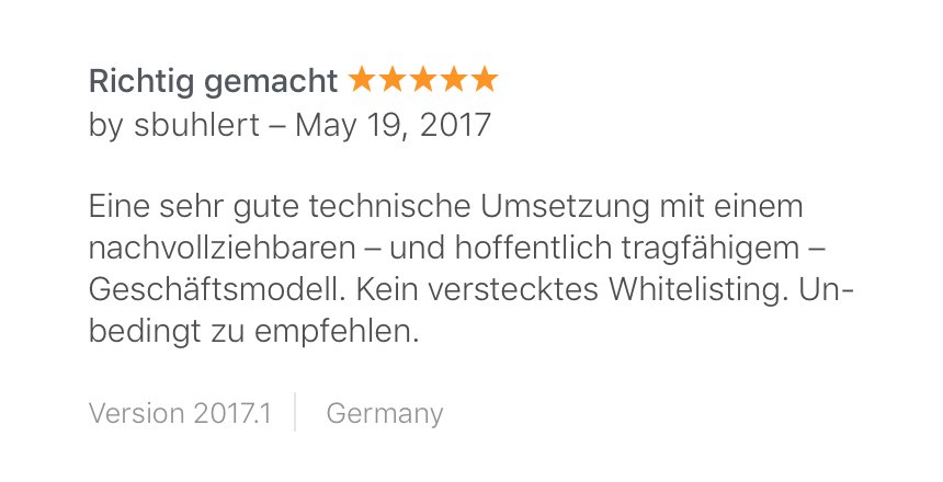 “Richtig gemacht” – 5 star review by sbuhlert – May 19, 2017
“Eine sehr gute technische Umsetzung mit einem nachvollziehbaren – und hoffentlich tragfähigem – Geschäftsmodell. Kein verstecktes Whitelisting. Unbedingt zu empfehlen.”