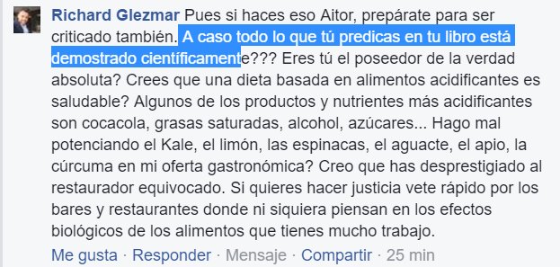 Pues si haces eso, Aitor, prepárate para ser criticado también. ¿Acaso todo lo que tú predicas en tu libro está demostrado científicamente? ¿Eres tú el poseedor de la verdad absoluta? ¿Crees que una dieta basada en alimentos acidificantes es saludable? Algunos de los productos y nutrientes más acidificantes son coca-cola, grasas saturadas, alcohol, azúcares.. ¿Hago mal potenciando el Kale, el limón, las espinacas, el aguacate, el apio, la cúrccuma en mi oferta gastronómica? Creo que has desprestigiado al restaurador equivocado. Si quieres hacer justicia vete rápido por los bares y restaurantes donde ni siquiera piensan en los efectos biológicos de los alimentos que tienes mucho trabajo.