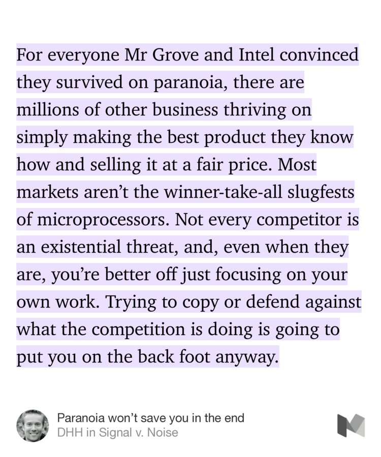 “For everyone Mr Grove and Intel convinced they survived on paranoia, there are millions of other business thriving on simply making the best product they know how and selling it at a fair price. Most markets aren’t the winner-take-all slugfests of microprocessors. Not every competitor is an existential threat, and, even when they are, you’re better off just…” from “Paranoia won’t save you in the end” by DHH.