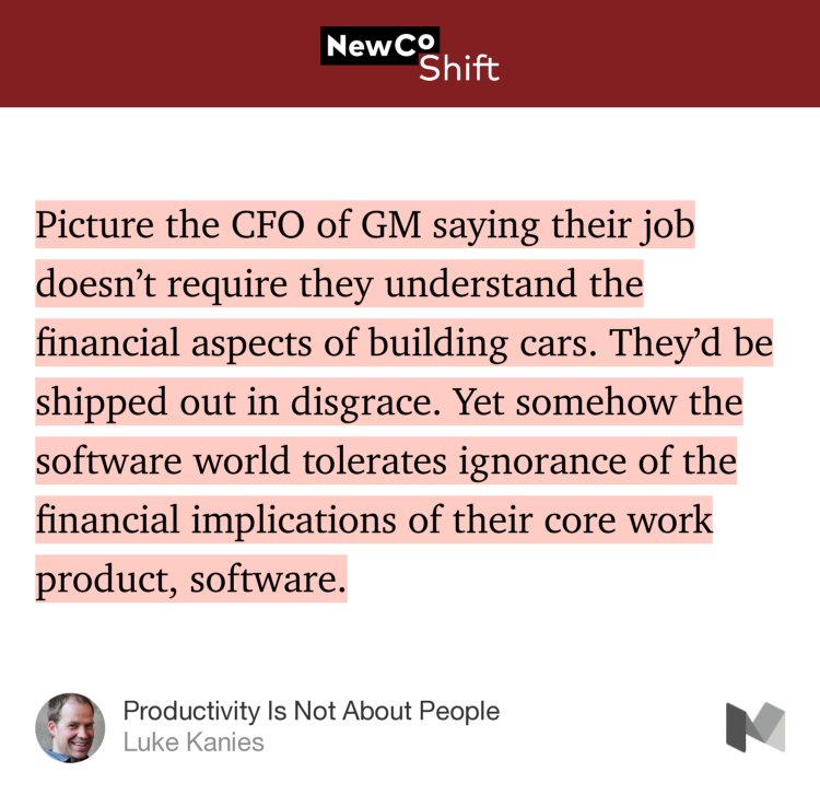 “…Picture the CFO of GM saying their job doesn’t require they understand the financial aspects of building cars. They’d be shipped out in disgrace. Yet somehow the software world tolerates ignorance of the financial implications of their core work product, software.” from “Productivity Is Not About People” by Luke Kanies.