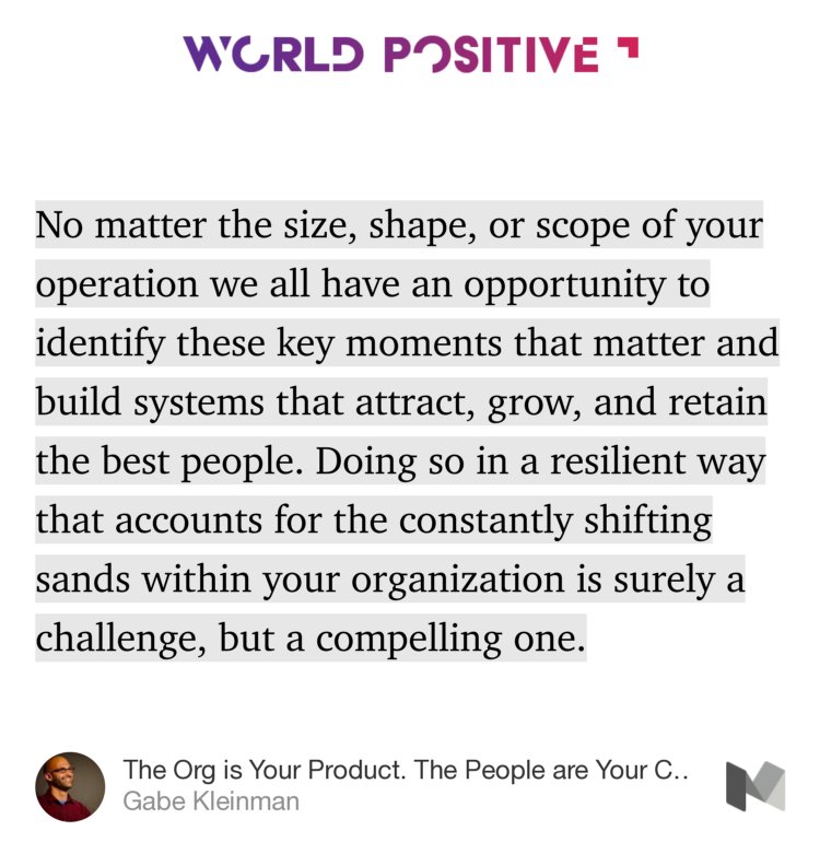 “…No matter the size, shape, or scope of your operation we all have an opportunity to identify these key moments that matter and build systems that attract, grow, and retain the best people. Doing so in a resilient way that accounts for the constantly shifting sands within your organization is surely a challenge…” from “The Org is Your Product. The People are Your Customers. Design Their Journey.” by Gabe Kleinman.