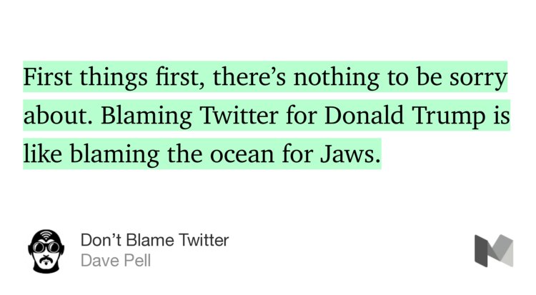 “First things first, there’s nothing to be sorry about. Blaming Twitter for Donald Trump is like blaming the ocean for Jaws.” from “Don’t Blame Twitter” by Dave Pell.