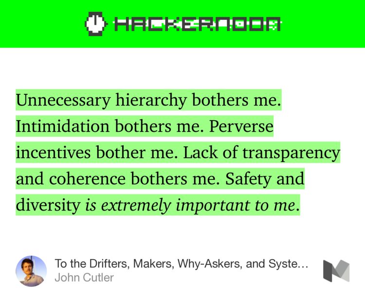 “…Unnecessary hierarchy bothers me. Intimidation bothers me. Perverse incentives bother me. Lack of transparency and coherence bothers me. Safety and diversity is extremely important to me.…” from “To the Drifters, Makers, Why-Askers, and Systems Thinkers…” by John Cutler.