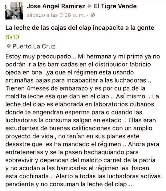 Estoy muy preocupado. Mi hermana y mi prima ya no podrán ir a las barricadas en el distribuidor Fabricio Ojeda, ya que el régimen está usando artimañas bajas para incapacitar a las luchadoras. Tienen 4 meses de embarazo y es por culpa de la maldita leche esa que dan en el clap. Asimismo, la leche del clap es elaborada en laboratorios cubanos donde te engendran esperma para que cuando las luchadoras la consuman salgan en estado. Ellas eran estudiantes de buenas calificaciones con un amplio proyecto de vida, no tenían en sus planes ese desastre que les ha mandado el régimen. Ahora para entretenerlas y se la pasen bachaquiando para sobrevivir y dependan del maldito carnet de la patria y no acudan a las barricadas el régimen les hacen esta cochinada. Alerto a todas las luchadoras activas pendientes y no consuman la leche del clap