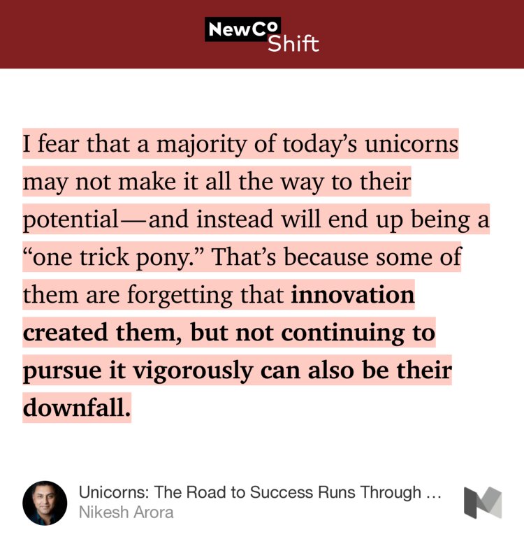“I fear that a majority of today’s unicorns may not make it all the way to their potential — and instead will end up being a ‘one trick pony.’ That’s because some of them are forgetting that innovation created them, but not continuing to pursue it vigorously can also be their downfall.” from “Unicorns: The Road to Success Runs Through Innovation, Value, and Scale” by Nikesh Arora.