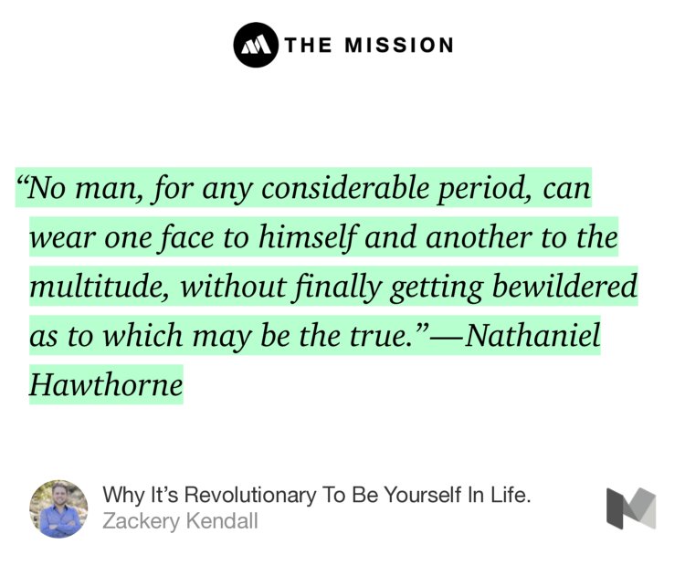 “‘No man, for any considerable period, can wear one face to himself and another to the multitude, without finally getting bewildered as to which may be the true.’ — Nathaniel Hawthorne” from “Why It’s Revolutionary To Be Yourself In Life.” by Zackery Kendall.