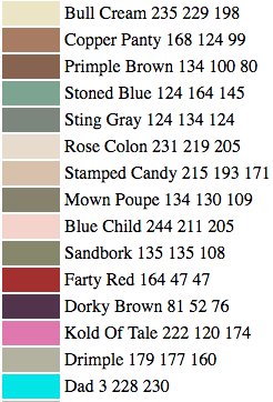 Bull Cream
Copper Panty
Primple Brown
Stoned Blue
Sting Gray
Rose Colon
Stamped Candy
Mown Poupe
Blue Child
Sandbork
Farty Red
Dorky Brown
Kold of Tale
Drimple 
Dad