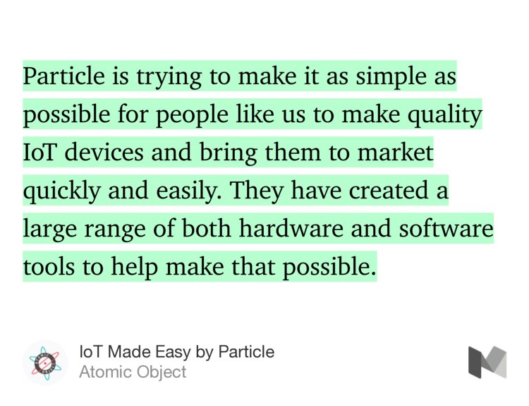 “Particle is trying to make it as simple as possible for people like us to make quality IoT devices and bring them to market quickly and easily. They have created a large range of both hardware and software tools to help make that possible.” from “IoT Made Easy by Particle” by Atomic Object.