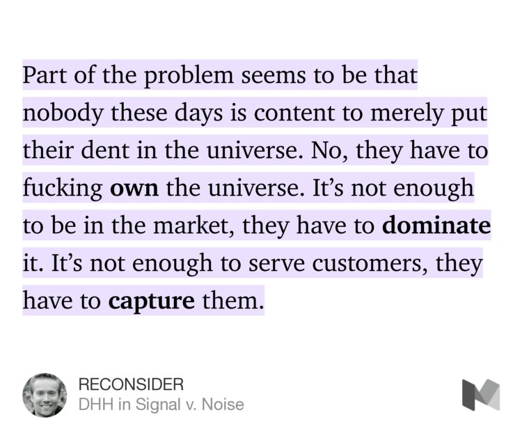 “Part of the problem seems to be that nobody these days is content to merely put their dent in the universe. No, they have to fucking own the universe. It’s not enough to be in the market, they have to dominate it. It’s not enough to serve customers, they have to capture them.” from “RECONSIDER” by DHH.
