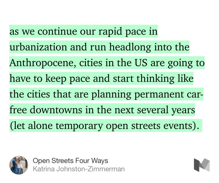 “…as we continue our rapid pace in urbanization and run headlong into the Anthropocene, cities in the US are going to have to keep pace and start thinking like the cities that are planning permanent car-free downtowns in the next several years (let alone temporary open streets events).…” from “Open Streets Four Ways” by Katrina Johnston-Zimmerman.