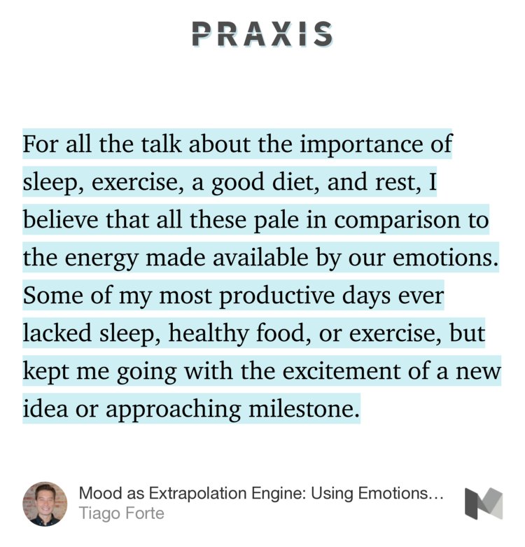“…For all the talk about the importance of sleep, exercise, a good diet, and rest, I believe that all these pale in comparison to the energy made available by our emotions. Some of my most productive days ever lacked sleep, healthy food, or exercise, but kept me going with the excitement of a new idea or approaching milestone.” from “Mood as Extrapolation Engine: Using Emotions to Generate Momentum” by Tiago Forte.