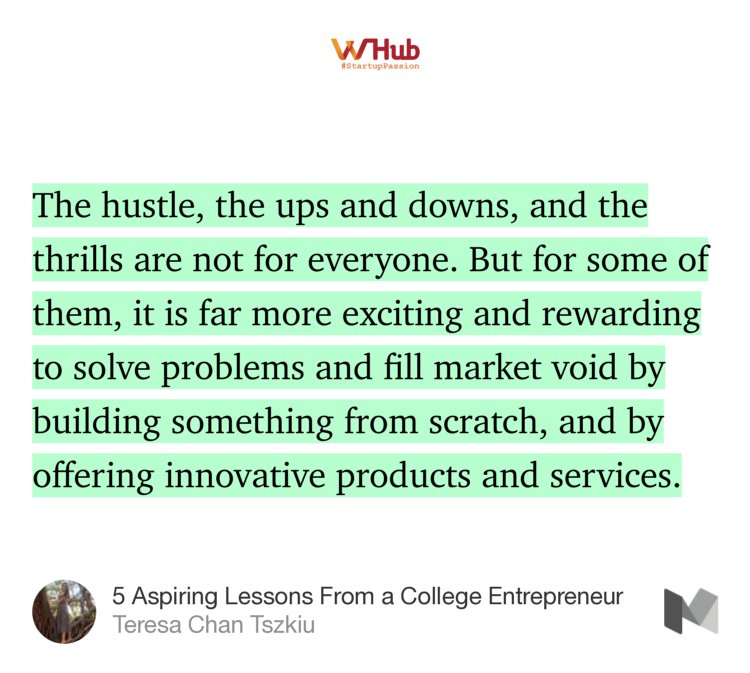 “The hustle, the ups and downs, and the thrills are not for everyone. But for some of them, it is far more exciting and rewarding to solve problems and fill market void by building something from scratch, and by offering innovative products and services.” from “5 Aspiring Lessons From a College Entrepreneur” by Teresa Chan Tszkiu.