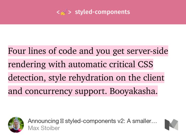 “Four lines of code and you get server-side rendering with automatic critical CSS detection, style rehydration on the client and concurrency support. Booyakasha.” from “Announcing 💅 styled-components v2: A smaller, faster drop-in upgrade with even more features” by Max Stoiber.