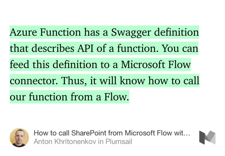 “…Azure Function has a Swagger definition that describes API of a function. You can feed this definition to a Microsoft Flow connector. Thus, it will know how to call our function from a Flow.” from “How to call SharePoint from Microsoft Flow with the help of an Azure Function” by Anton Khritonenkov.