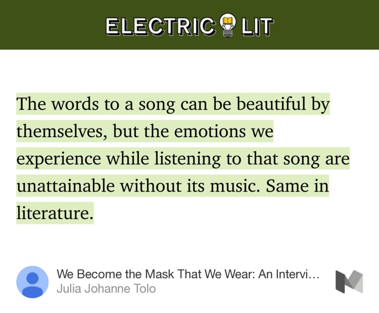 “…The words to a song can be beautiful by themselves, but the emotions we experience while listening to that song are unattainable without its music. Same in literature.…” from “We Become the Mask That We Wear: An Interview with Eduardo Halfon” by Julia Johanne Tolo.