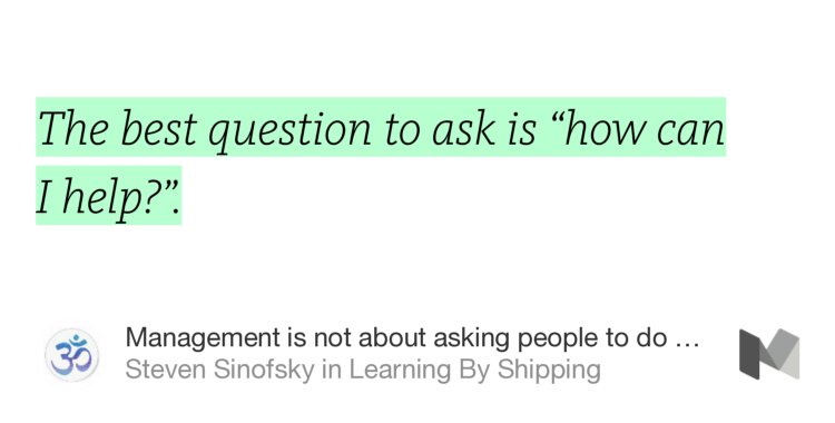 “The best question to ask is ‘how can I help?’.” from “Management is not about asking people to do stuff” by Steven Sinofsky.