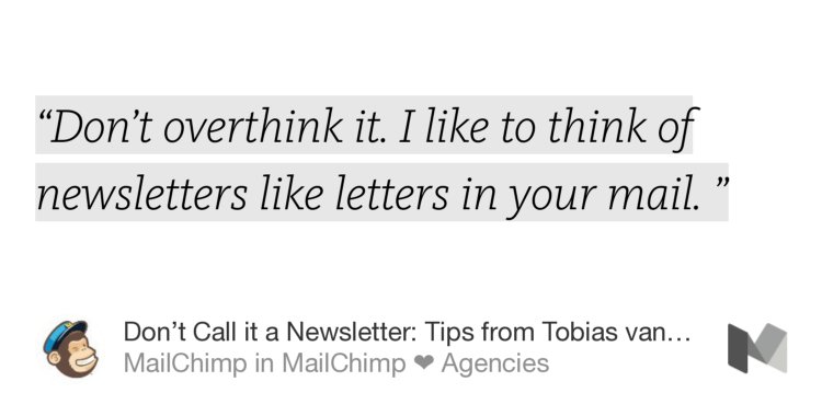 “‘Don’t overthink it. I like to think of newsletters like letters in your mail. ’” from “Don’t Call it a Newsletter: Tips from Tobias van Schneider” by MailChimp.