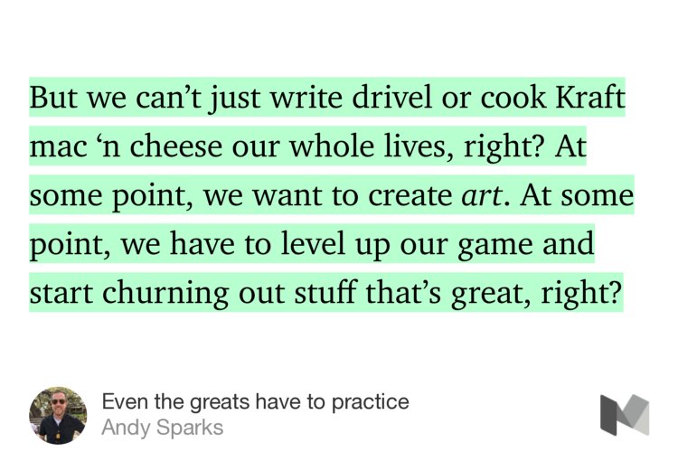 “But we can’t just write drivel or cook Kraft mac ‘n cheese our whole lives, right? At some point, we want to create art. At some point, we have to level up our game and start churning out stuff that’s great, right?” from “Even the greats have to practice” by Andy Sparks.