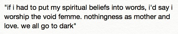 "if i had to put my spiritual beliefs into words, i'd say i worship the void femme. nothingness as mother and love. we all go to dark"