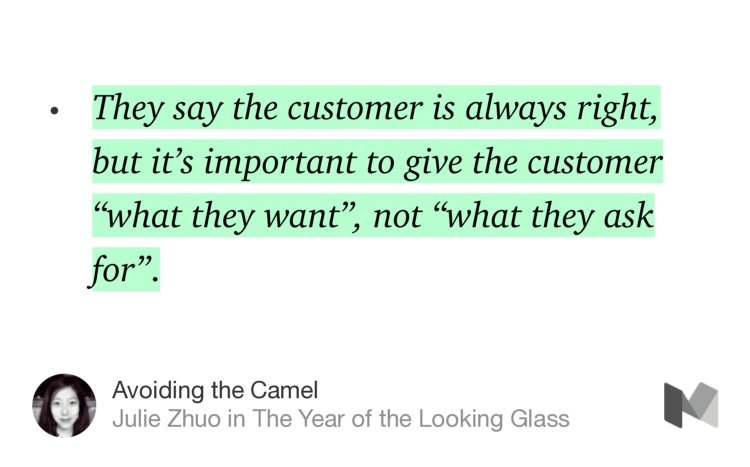 “They say the customer is always right, but it’s important to give the customer ‘what they want’, not ‘what they ask for’.…” from “Avoiding the Camel” by Julie Zhuo.