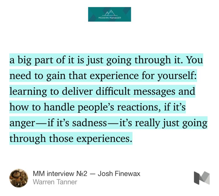 “…a big part of it is just going through it. You need to gain that experience for yourself: learning to deliver difficult messages and how to handle people’s reactions, if it’s anger — if it’s sadness — it’s really just going through those experiences.…” from “MM interview №2 — Josh Finewax” by Warren Tanner.