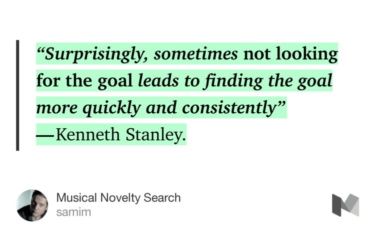 “‘Surprisingly, sometimes not looking for the goal leads to finding the goal more quickly and consistently’ — Kenneth Stanley.” from “Musical Novelty Search” by samim.