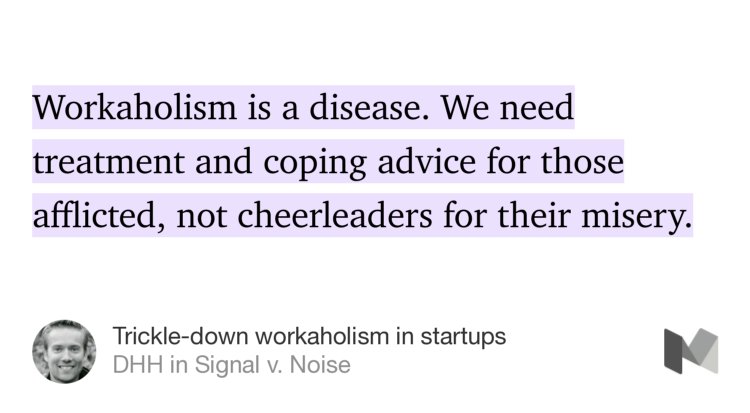 “Workaholism is a disease. We need treatment and coping advice for those afflicted, not cheerleaders for their misery.” from “Trickle-down workaholism in startups” by DHH.